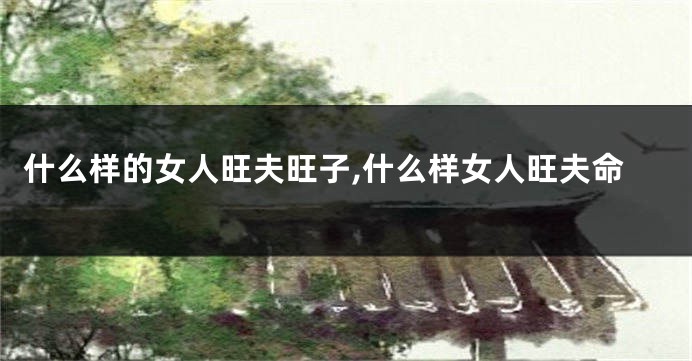 什么样的女人旺夫旺子,什么样女人旺夫命