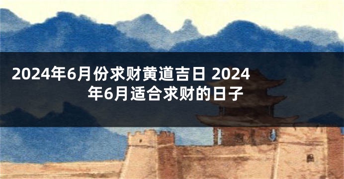 2024年6月份求财黄道吉日 2024年6月适合求财的日子