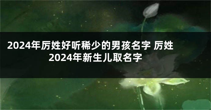2024年厉姓好听稀少的男孩名字 厉姓2024年新生儿取名字
