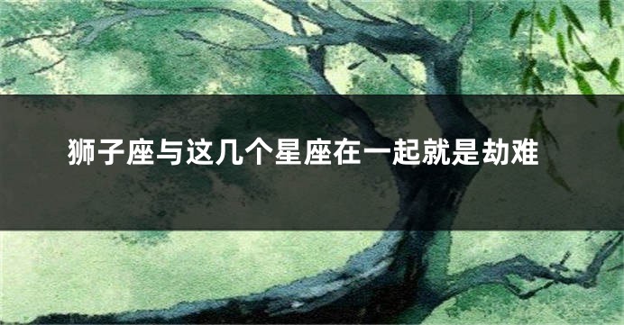 狮子座与这几个星座在一起就是劫难