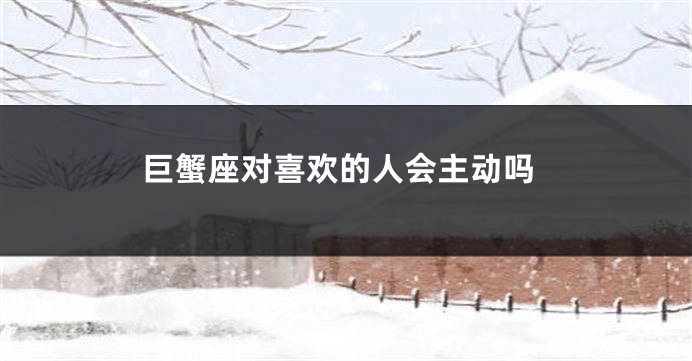 巨蟹座对喜欢的人会主动吗
