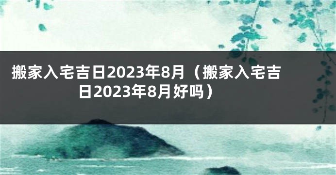 搬家入宅吉日2023年8月（搬家入宅吉日2023年8月好吗）
