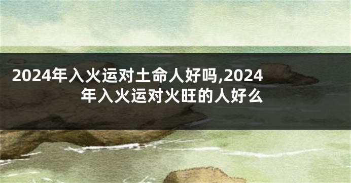 2024年入火运对土命人好吗,2024年入火运对火旺的人好么