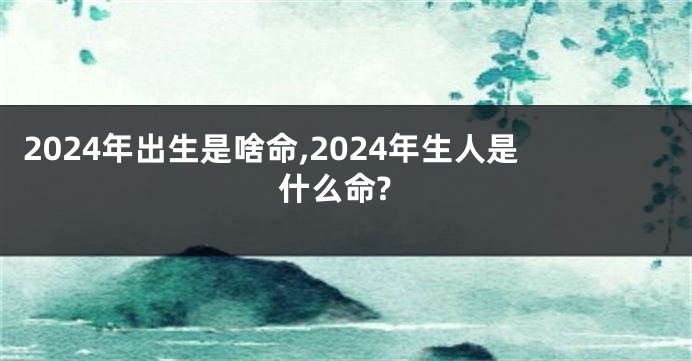 2024年出生是啥命,2024年生人是什么命?