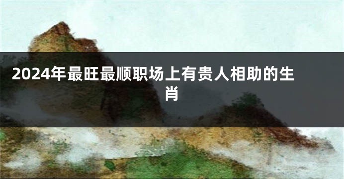 2024年最旺最顺职场上有贵人相助的生肖