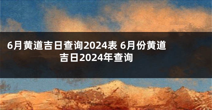 6月黄道吉日查询2024表 6月份黄道吉日2024年查询