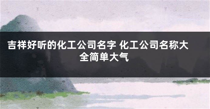 吉祥好听的化工公司名字 化工公司名称大全简单大气