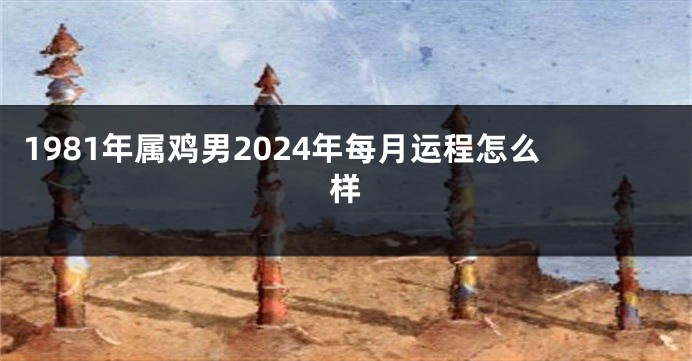 1981年属鸡男2024年每月运程怎么样