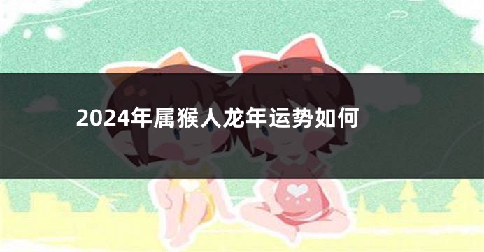 2024年属猴人龙年运势如何