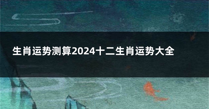 生肖运势测算2024十二生肖运势大全