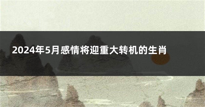 2024年5月感情将迎重大转机的生肖