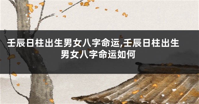 壬辰日柱出生男女八字命运,壬辰日柱出生男女八字命运如何