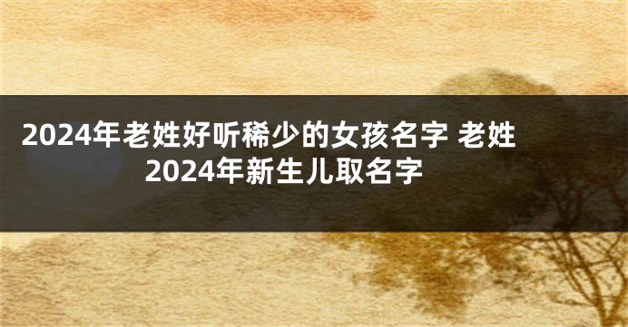 2024年老姓好听稀少的女孩名字 老姓2024年新生儿取名字