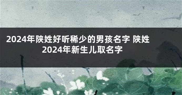 2024年陕姓好听稀少的男孩名字 陕姓2024年新生儿取名字