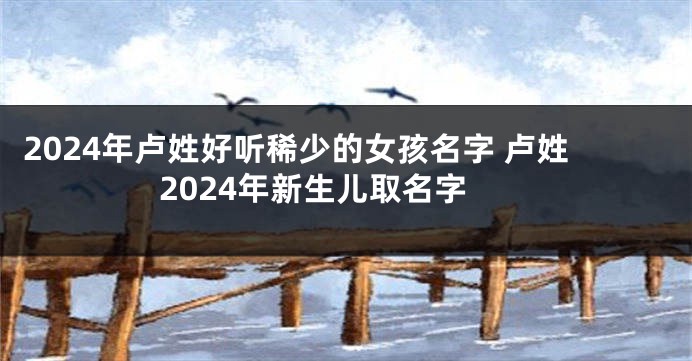 2024年卢姓好听稀少的女孩名字 卢姓2024年新生儿取名字