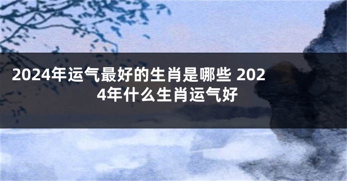 2024年运气最好的生肖是哪些 2024年什么生肖运气好