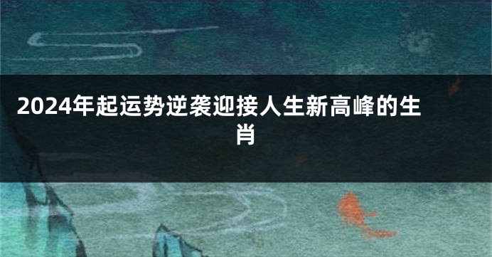 2024年起运势逆袭迎接人生新高峰的生肖