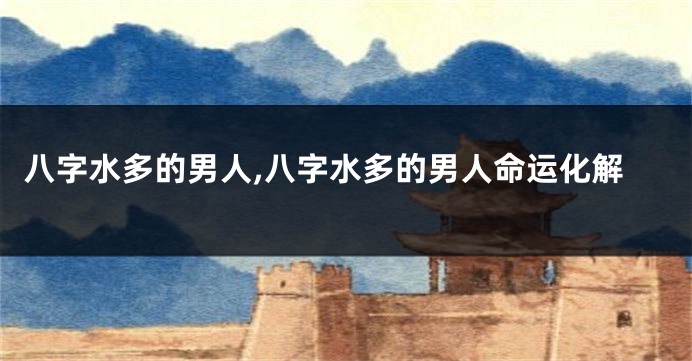 八字水多的男人,八字水多的男人命运化解
