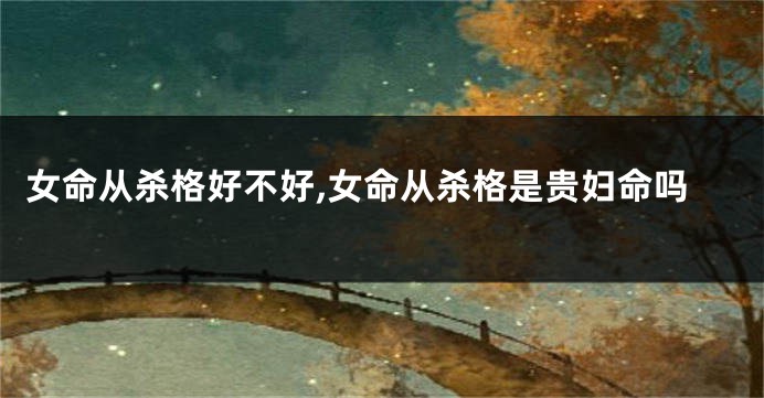 女命从杀格好不好,女命从杀格是贵妇命吗