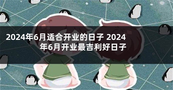 2024年6月适合开业的日子 2024年6月开业最吉利好日子