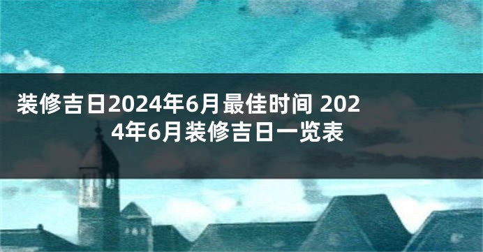 装修吉日2024年6月最佳时间 2024年6月装修吉日一览表