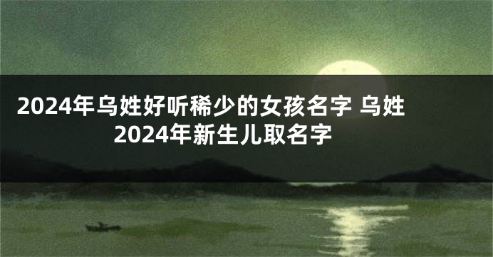 2024年乌姓好听稀少的女孩名字 乌姓2024年新生儿取名字