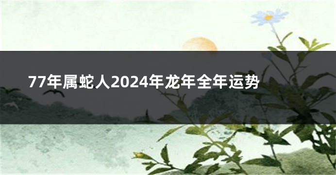 77年属蛇人2024年龙年全年运势