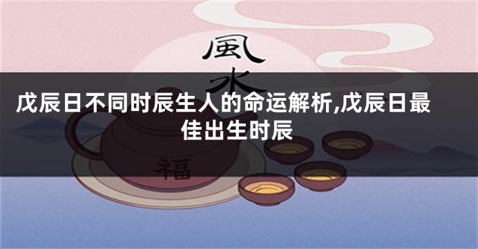 戊辰日不同时辰生人的命运解析,戊辰日最佳出生时辰