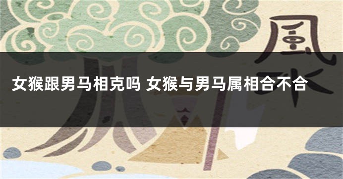 女猴跟男马相克吗 女猴与男马属相合不合