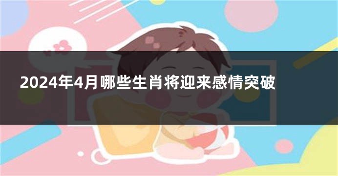 2024年4月哪些生肖将迎来感情突破