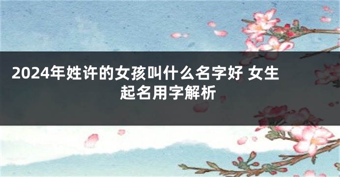 2024年姓许的女孩叫什么名字好 女生起名用字解析