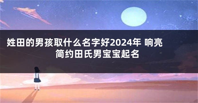 姓田的男孩取什么名字好2024年 响亮简约田氏男宝宝起名