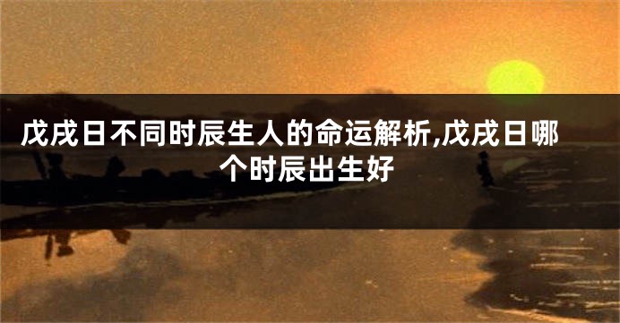 戊戌日不同时辰生人的命运解析,戊戌日哪个时辰出生好