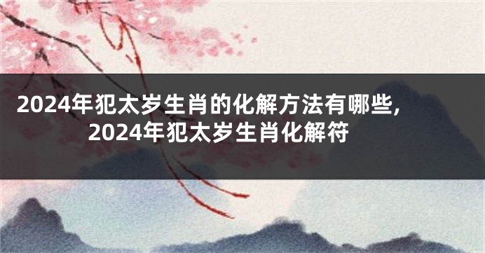 2024年犯太岁生肖的化解方法有哪些,2024年犯太岁生肖化解符