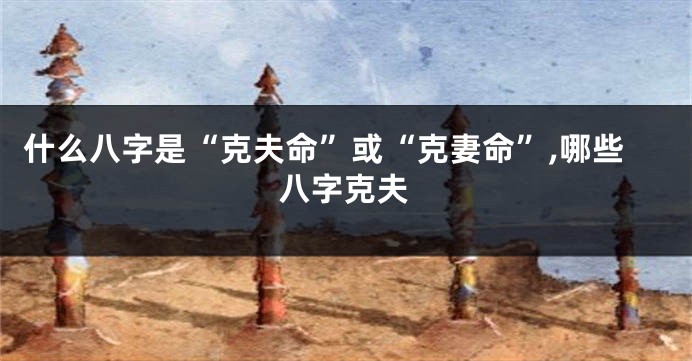 什么八字是“克夫命”或“克妻命”,哪些八字克夫