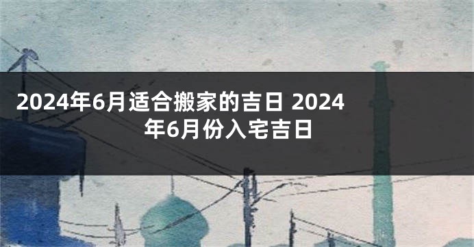2024年6月适合搬家的吉日 2024年6月份入宅吉日