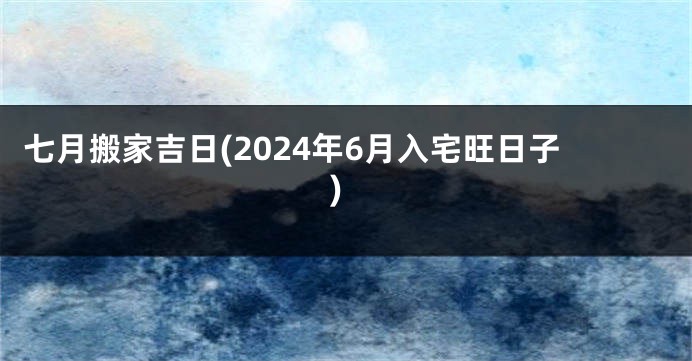 七月搬家吉日(2024年6月入宅旺日子)