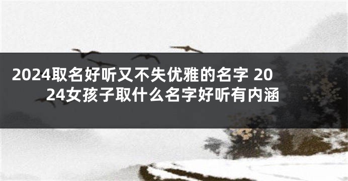2024取名好听又不失优雅的名字 2024女孩子取什么名字好听有内涵