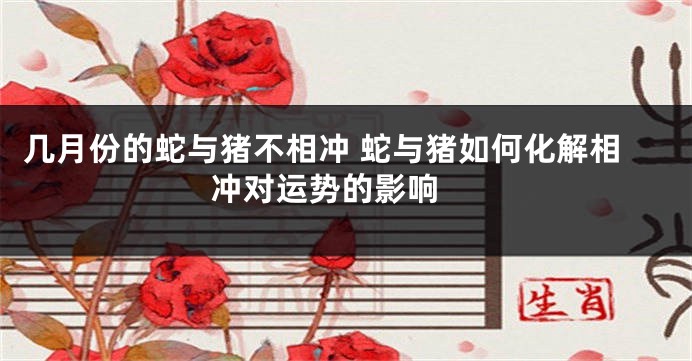 几月份的蛇与猪不相冲 蛇与猪如何化解相冲对运势的影响 