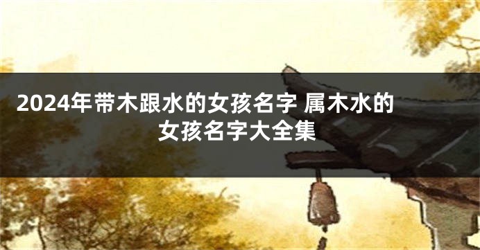 2024年带木跟水的女孩名字 属木水的女孩名字大全集