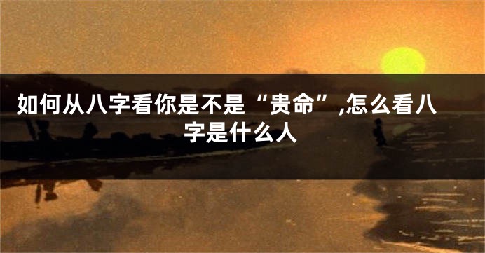 如何从八字看你是不是“贵命”,怎么看八字是什么人