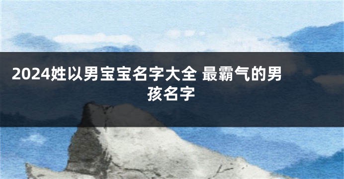 2024姓以男宝宝名字大全 最霸气的男孩名字