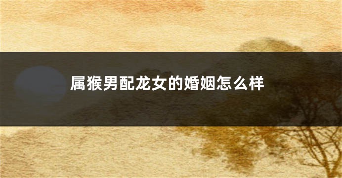 属猴男配龙女的婚姻怎么样