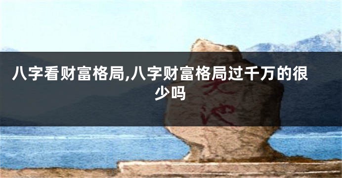 八字看财富格局,八字财富格局过千万的很少吗