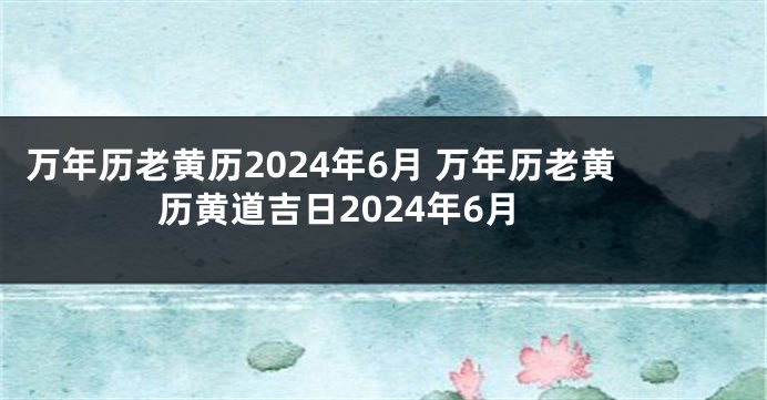 万年历老黄历2024年6月 万年历老黄历黄道吉日2024年6月
