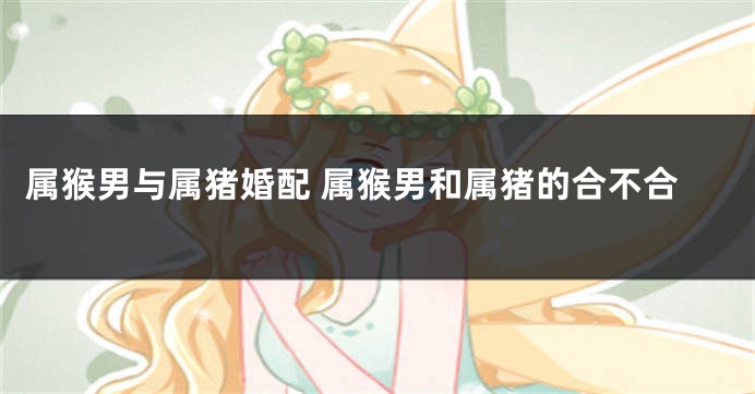 属猴男与属猪婚配 属猴男和属猪的合不合