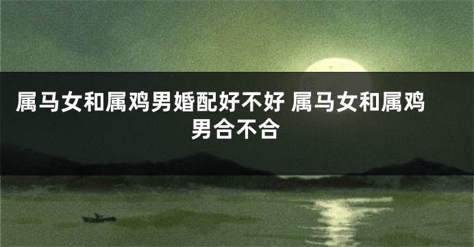 属马女和属鸡男婚配好不好 属马女和属鸡男合不合