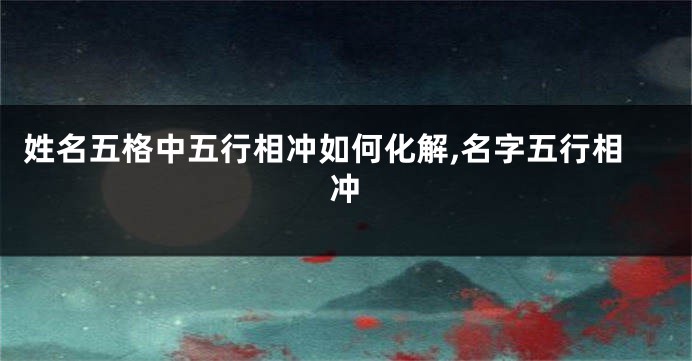 姓名五格中五行相冲如何化解,名字五行相冲