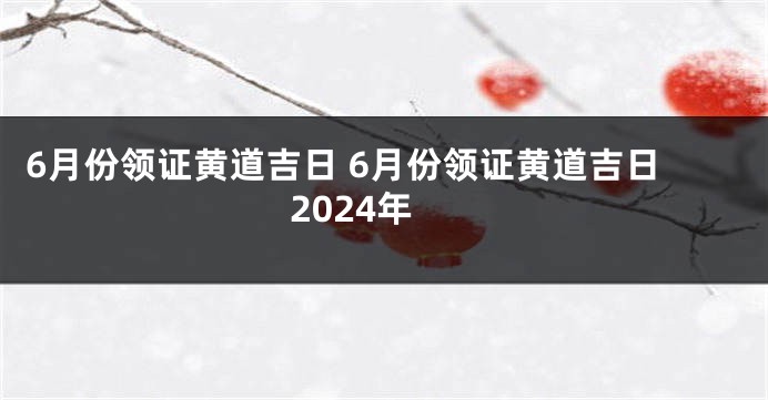 6月份领证黄道吉日 6月份领证黄道吉日2024年