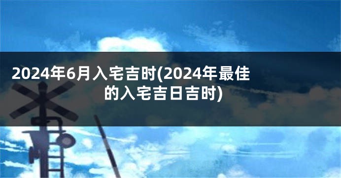 2024年6月入宅吉时(2024年最佳的入宅吉日吉时)